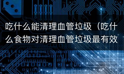 吃什么能清理血管垃圾（吃什么食物对清理血管垃圾最有效）