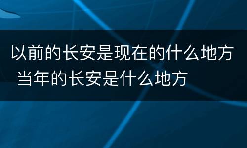 以前的长安是现在的什么地方 当年的长安是什么地方