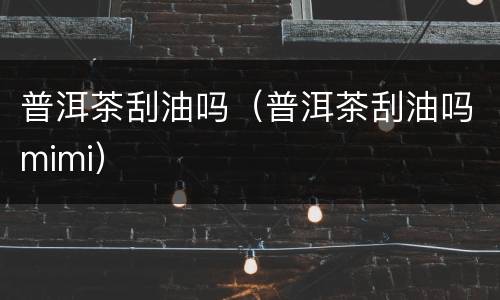 普洱茶刮油吗（普洱茶刮油吗mimi）