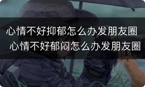 心情不好抑郁怎么办发朋友圈 心情不好郁闷怎么办发朋友圈