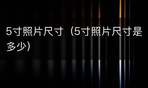 5寸照片尺寸（5寸照片尺寸是多少）