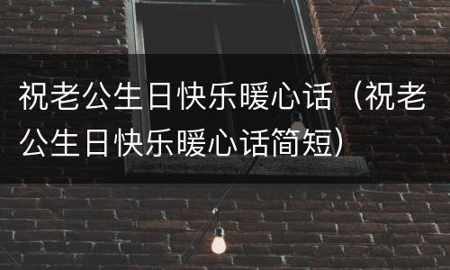 祝老公生日快乐暖心话（祝老公生日快乐暖心话简短）