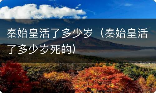 秦始皇活了多少岁（秦始皇活了多少岁死的）
