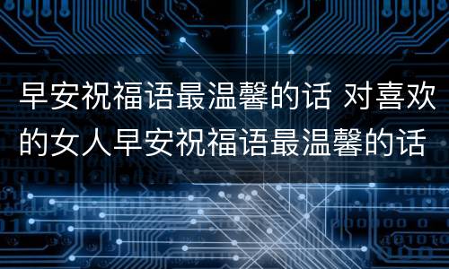 早安祝福语最温馨的话 对喜欢的女人早安祝福语最温馨的话