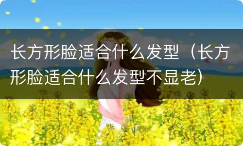 长方形脸适合什么发型（长方形脸适合什么发型不显老）