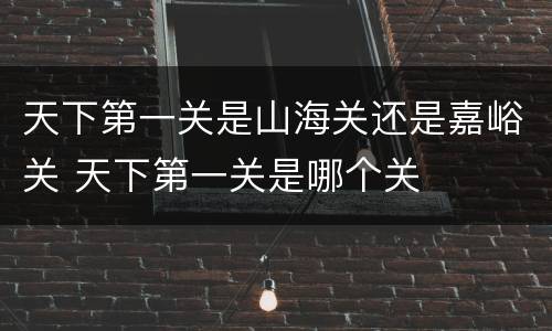 天下第一关是山海关还是嘉峪关 天下第一关是哪个关