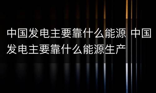 中国发电主要靠什么能源 中国发电主要靠什么能源生产