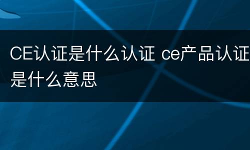 CE认证是什么认证 ce产品认证是什么意思