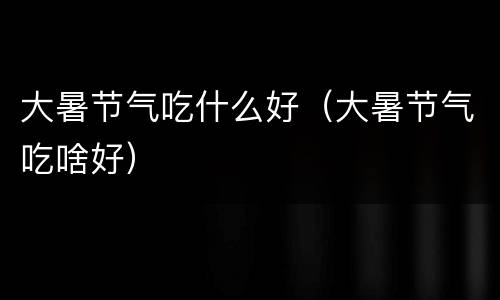 大暑节气吃什么好（大暑节气吃啥好）