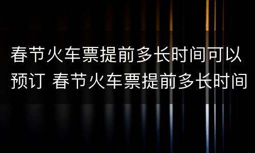 春节火车票提前多长时间可以预订 春节火车票提前多长时间可以预订票
