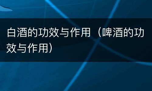 白酒的功效与作用（啤酒的功效与作用）