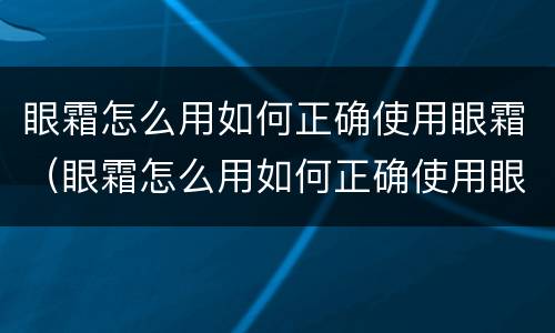 眼霜怎么用如何正确使用眼霜（眼霜怎么用如何正确使用眼霜视频）