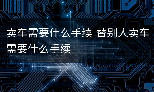 卖车需要什么手续 替别人卖车需要什么手续