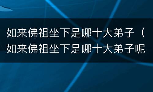 如来佛祖坐下是哪十大弟子（如来佛祖坐下是哪十大弟子呢）