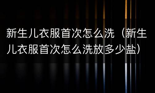 新生儿衣服首次怎么洗（新生儿衣服首次怎么洗放多少盐）