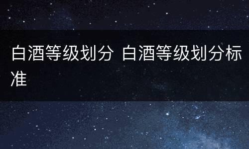 白酒等级划分 白酒等级划分标准