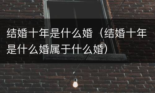 结婚十年是什么婚（结婚十年是什么婚属于什么婚）