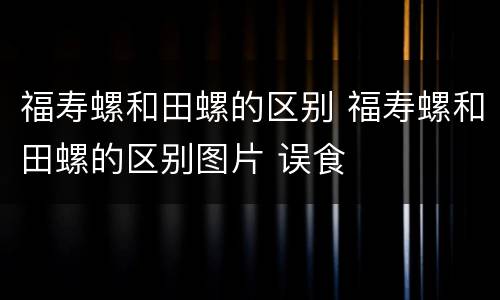 福寿螺和田螺的区别 福寿螺和田螺的区别图片 误食