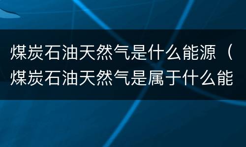 煤炭石油天然气是什么能源（煤炭石油天然气是属于什么能源）