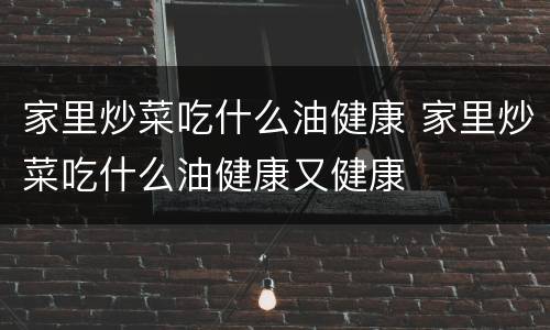 家里炒菜吃什么油健康 家里炒菜吃什么油健康又健康
