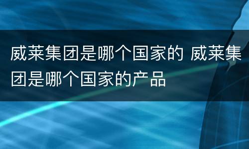 威莱集团是哪个国家的 威莱集团是哪个国家的产品