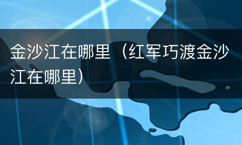 金沙江在哪里（红军巧渡金沙江在哪里）