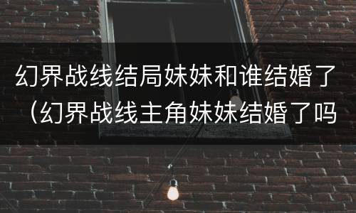 幻界战线结局妹妹和谁结婚了（幻界战线主角妹妹结婚了吗?）