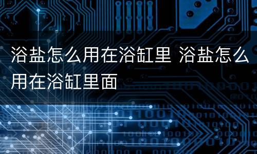 浴盐怎么用在浴缸里 浴盐怎么用在浴缸里面