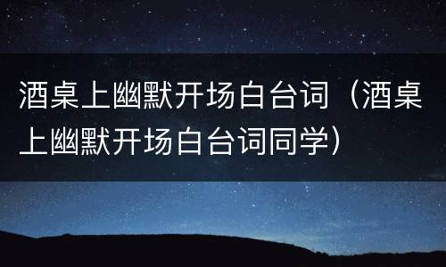酒桌上幽默开场白台词（酒桌上幽默开场白台词同学）
