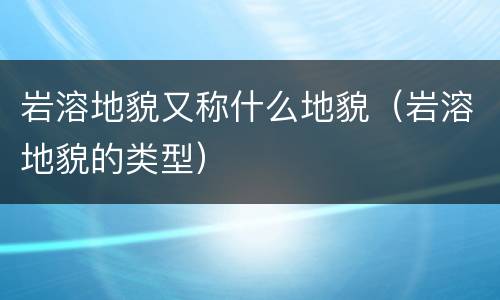 岩溶地貌又称什么地貌（岩溶地貌的类型）