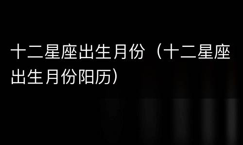 十二星座出生月份（十二星座出生月份阳历）
