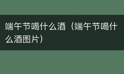 端午节喝什么酒（端午节喝什么酒图片）