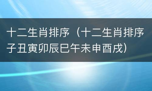 十二生肖排序（十二生肖排序子丑寅卯辰巳午未申酉戌）