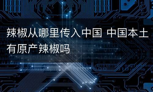 辣椒从哪里传入中国 中国本土有原产辣椒吗