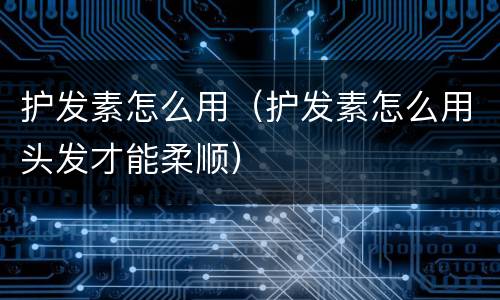 护发素怎么用（护发素怎么用头发才能柔顺）