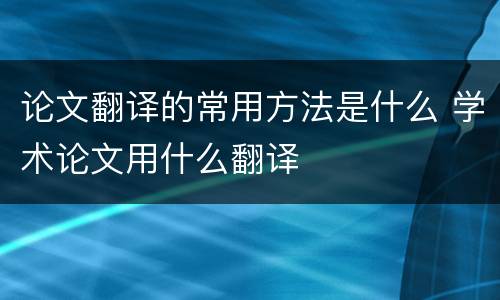 论文翻译的常用方法是什么 学术论文用什么翻译