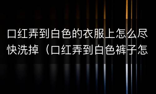 口红弄到白色的衣服上怎么尽快洗掉（口红弄到白色裤子怎么洗出来?）