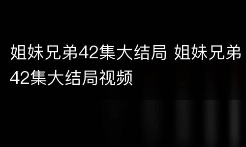 姐妹兄弟42集大结局 姐妹兄弟42集大结局视频
