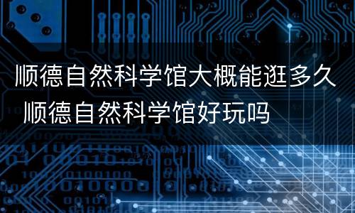 顺德自然科学馆大概能逛多久 顺德自然科学馆好玩吗