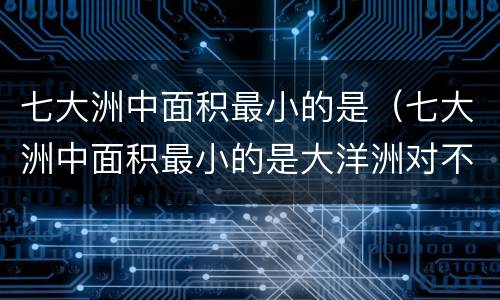 七大洲中面积最小的是（七大洲中面积最小的是大洋洲对不对）
