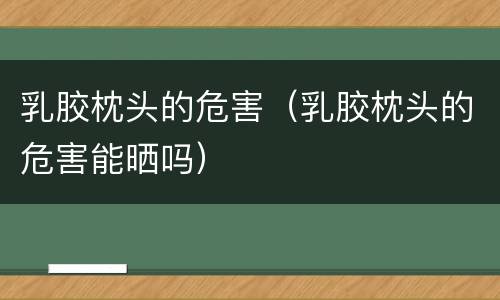 乳胶枕头的危害（乳胶枕头的危害能晒吗）