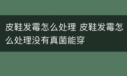 皮鞋发霉怎么处理 皮鞋发霉怎么处理没有真菌能穿