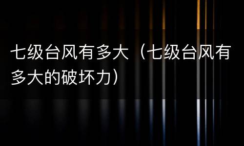 七级台风有多大（七级台风有多大的破坏力）