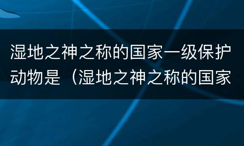 湿地之神之称的国家一级保护动物是（湿地之神之称的国家一级保护动物是谁）