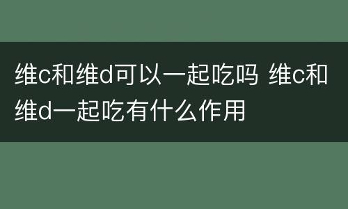 维c和维d可以一起吃吗 维c和维d一起吃有什么作用