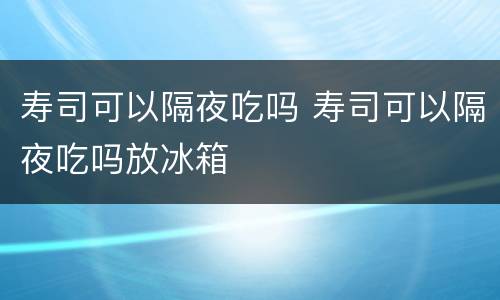 寿司可以隔夜吃吗 寿司可以隔夜吃吗放冰箱