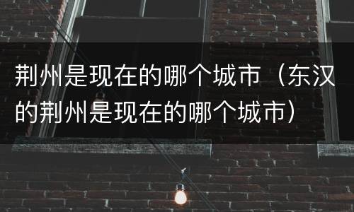 荆州是现在的哪个城市（东汉的荆州是现在的哪个城市）