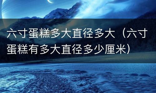 六寸蛋糕多大直径多大（六寸蛋糕有多大直径多少厘米）