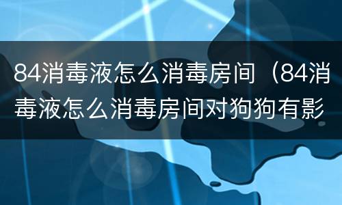 84消毒液怎么消毒房间（84消毒液怎么消毒房间对狗狗有影响吗）