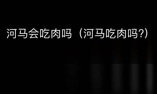 河马会吃肉吗（河马吃肉吗?）